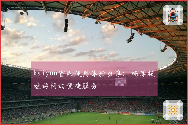 kaiyun官网使用体验分享：畅享极速访问的便捷服务