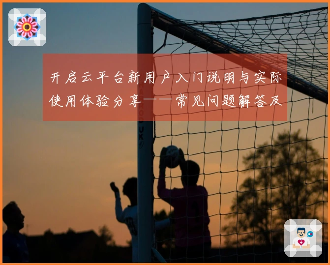 开启云平台新用户入门说明与实际使用体验分享——常见问题解答及操作体验解析