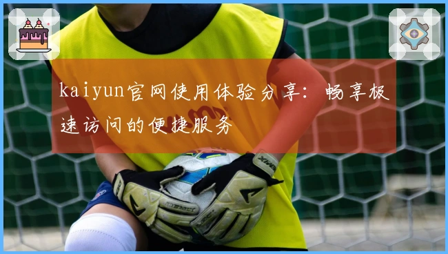 kaiyun官网使用体验分享：畅享极速访问的便捷服务