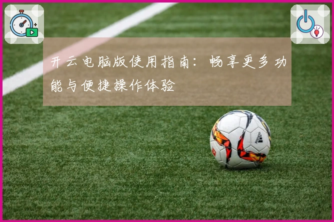开云电脑版使用指南：畅享更多功能与便捷操作体验